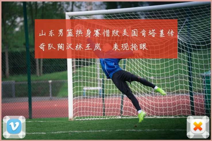 山东男篮热身赛惜败美国肯塔基传奇队陶汉林王岚嵚表现抢眼