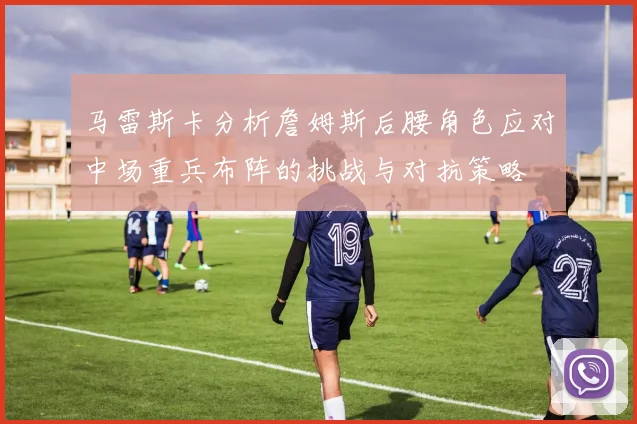 马雷斯卡分析詹姆斯后腰角色应对中场重兵布阵的挑战与对抗策略