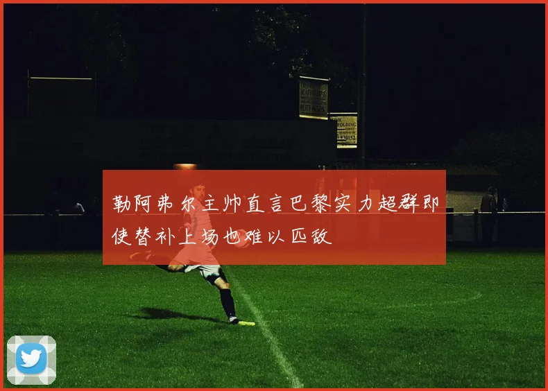 勒阿弗尔主帅直言巴黎实力超群即使替补上场也难以匹敌