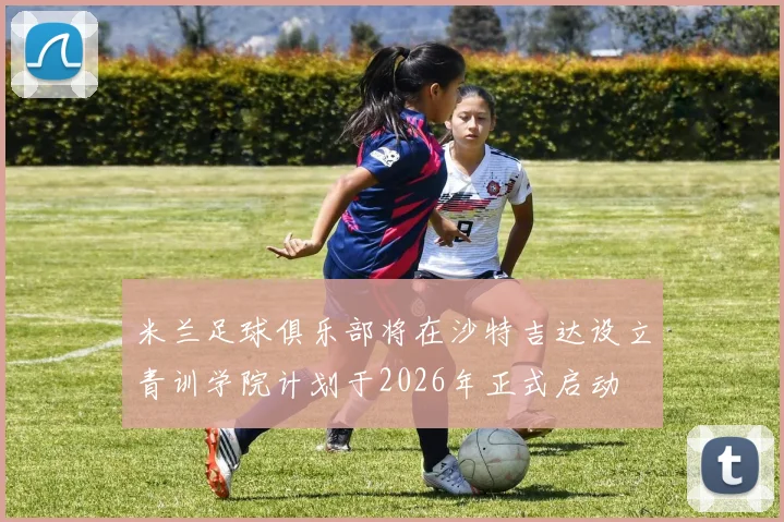 米兰足球俱乐部将在沙特吉达设立青训学院计划于2026年正式启动