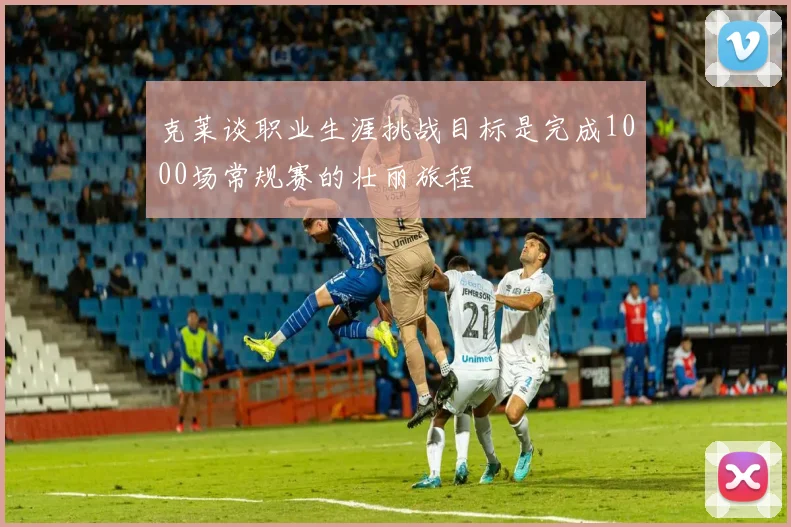 克莱谈职业生涯挑战目标是完成1000场常规赛的壮丽旅程