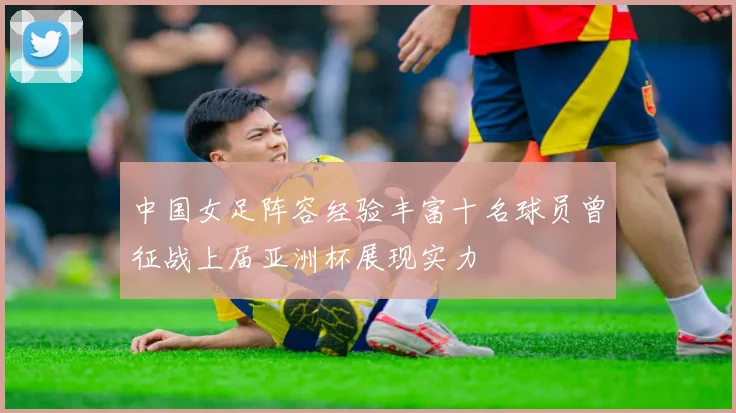 中国女足阵容经验丰富十名球员曾征战上届亚洲杯展现实力