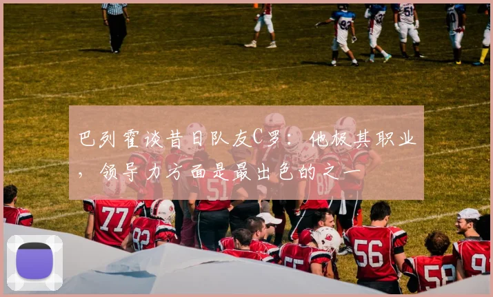 巴列霍谈昔日队友C罗：他极其职业，领导力方面是最出色的之一