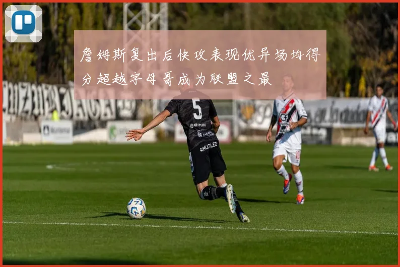 詹姆斯复出后快攻表现优异场均得分超越字母哥成为联盟之最