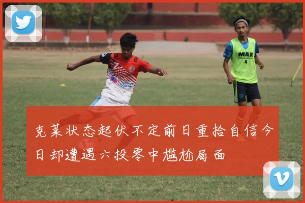 克莱状态起伏不定前日重拾自信今日却遭遇六投零中尴尬局面