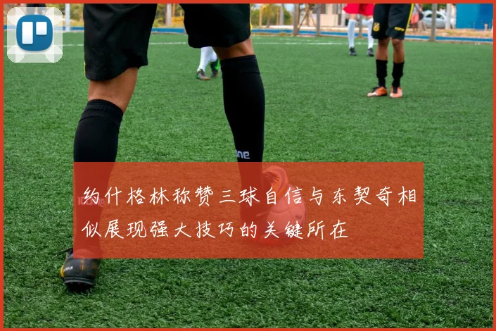 约什格林称赞三球自信与东契奇相似展现强大技巧的关键所在