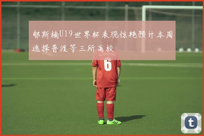 郇斯楠U19世界杯表现惊艳预计本周选择普渡等三所高校