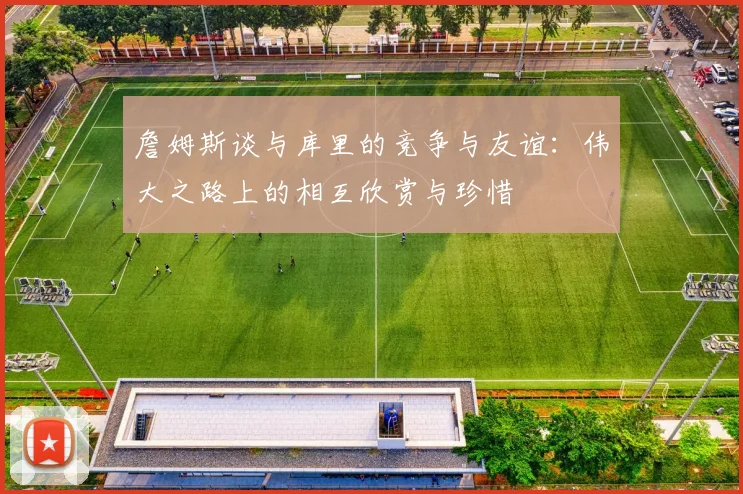 詹姆斯谈与库里的竞争与友谊：伟大之路上的相互欣赏与珍惜