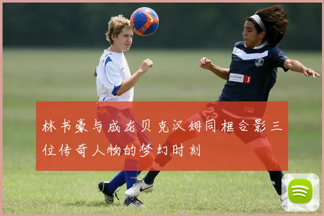 林书豪与成龙贝克汉姆同框合影三位传奇人物的梦幻时刻