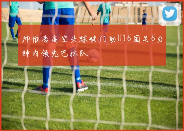 帅惟浩高空头球破门助U16国足6分钟内领先巴林队