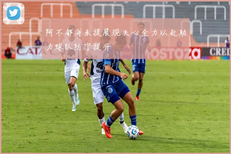 阿不都海米提展现决心全力以赴助力球队防守提升
