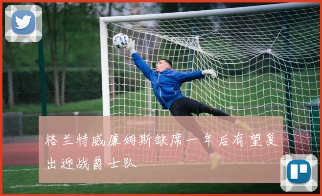 格兰特威廉姆斯缺席一年后有望复出迎战爵士队