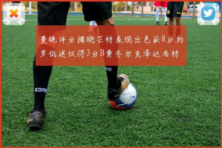 曼晚评分揭晓芒特表现出色获8分约罗低迷仅得3分B费齐尔克泽达洛特均获7分