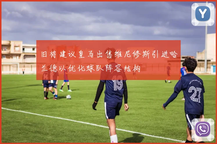 旧将建议皇马出售维尼修斯引进哈兰德以优化球队阵容结构
