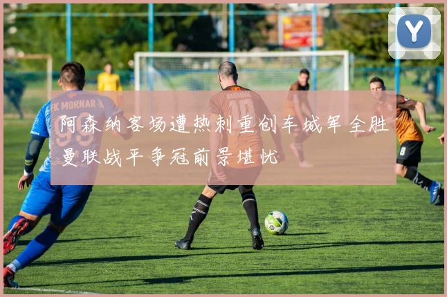 阿森纳客场遭热刺重创车城军全胜曼联战平争冠前景堪忧