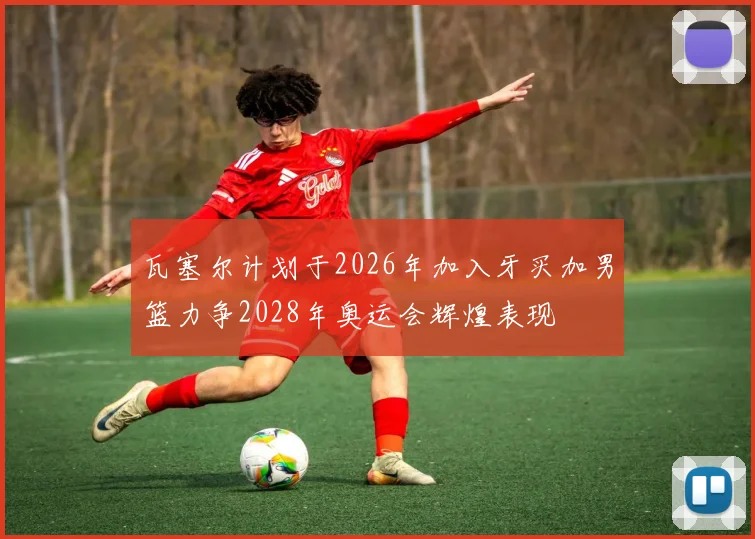 瓦塞尔计划于2026年加入牙买加男篮力争2028年奥运会辉煌表现