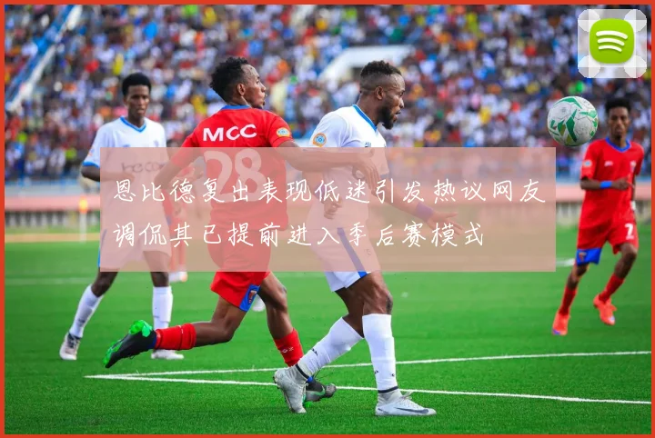 恩比德复出表现低迷引发热议网友调侃其已提前进入季后赛模式