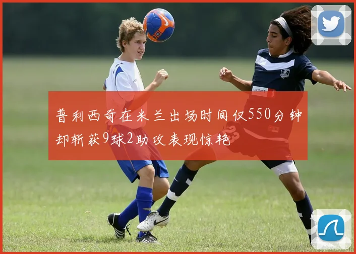 普利西奇在米兰出场时间仅550分钟却斩获9球2助攻表现惊艳