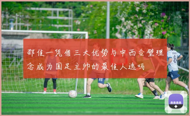 邵佳一凭借三大优势与中西合璧理念成为国足主帅的最佳人选吗
