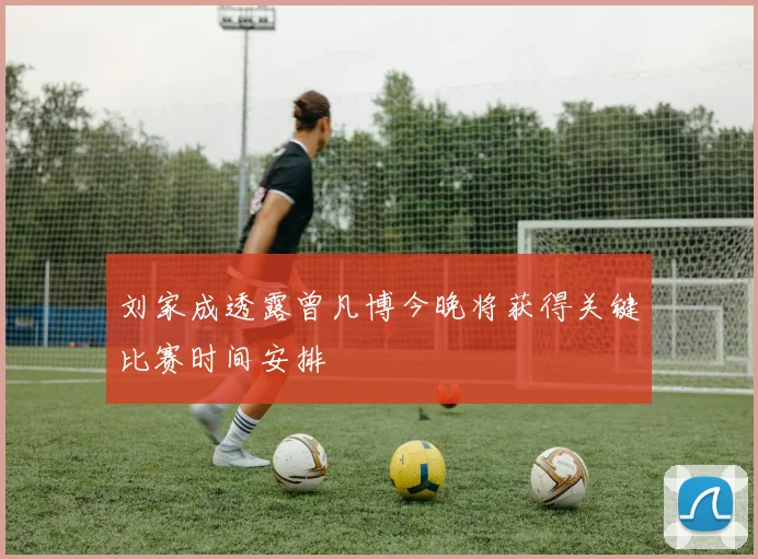 刘家成透露曾凡博今晚将获得关键比赛时间安排