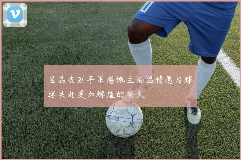 吕品告别平果感慨主场温情愿与球迷共赴更加辉煌的明天