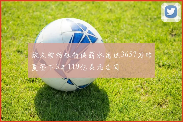 欧文续约独行侠薪水高达3657万昨夏签下3年119亿美元合同