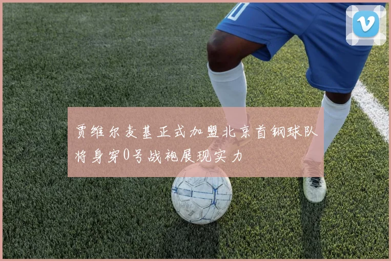 贾维尔麦基正式加盟北京首钢球队将身穿0号战袍展现实力