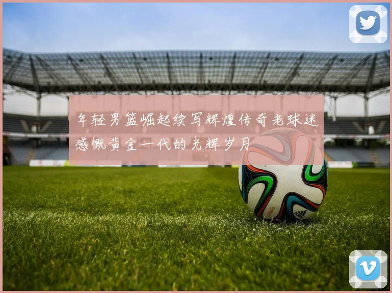 年轻男篮崛起续写辉煌传奇老球迷感慨黄金一代的光辉岁月