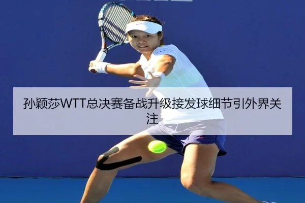 孙颖莎WTT总决赛备战升级接发球细节引外界关注