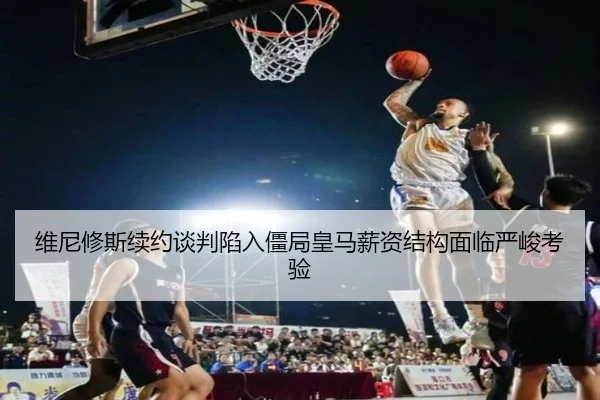 维尼修斯续约谈判陷入僵局皇马薪资结构面临严峻考验